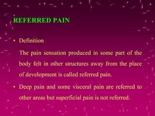 REFERRED PAIN
• Definition
The pain sensation produced in some part of the
body felt in other structures away from the place
of development is called referred pain.
• Deep pain and some visceral pain are referred to
other areas but superficial pain is not referred.
 