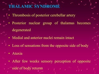 THALAMIC SYNDROME
• Thrombosis of posterior cerebellar artery
• Posterior nuclear group of thalamus becomes
degenerated
• Medial and anterior nuclei remain intact
• Loss of sensations from the opposite side of body
• Ataxia
• After few weeks sensory perception of opposite
side of body returns
 
