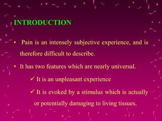 INTRODUCTION
• Pain is an intensely subjective experience, and is
therefore difficult to describe.
• It has two features which are nearly universal.
 It is an unpleasant experience
 It is evoked by a stimulus which is actually
or potentially damaging to living tissues.
 