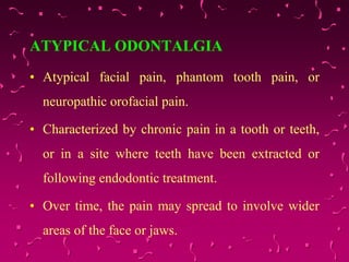 ATYPICAL ODONTALGIA
• Atypical facial pain, phantom tooth pain, or
neuropathic orofacial pain.
• Characterized by chronic pain in a tooth or teeth,
or in a site where teeth have been extracted or
following endodontic treatment.
• Over time, the pain may spread to involve wider
areas of the face or jaws.
 