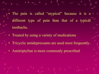 • The pain is called “atypical” because it is a
different type of pain than that of a typical
toothache.
• Treated by using a variety of medications
• Tricyclic antidepressants are used most frequently.
• Amitriptyline is more commonly prescribed
 