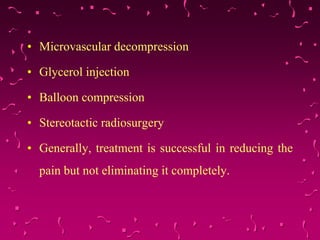 • Microvascular decompression
• Glycerol injection
• Balloon compression
• Stereotactic radiosurgery
• Generally, treatment is successful in reducing the
pain but not eliminating it completely.
 