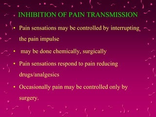 INHIBITION OF PAIN TRANSMISSION
• Pain sensations may be controlled by interrupting
the pain impulse
• may be done chemically, surgically
• Pain sensations respond to pain reducing
drugs/analgesics
• Occasionally pain may be controlled only by
surgery.
 