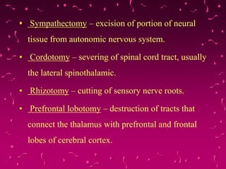 • Sympathectomy – excision of portion of neural
tissue from autonomic nervous system.
• Cordotomy – severing of spinal cord tract, usually
the lateral spinothalamic.
• Rhizotomy – cutting of sensory nerve roots.
• Prefrontal lobotomy – destruction of tracts that
connect the thalamus with prefrontal and frontal
lobes of cerebral cortex.
 