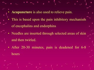 • Acupuncture is also used to relieve pain.
• This is based upon the pain inhibitory mechanism
of encephalins and endorphins
• Needles are inserted through selected areas of skin
and then twirled.
• After 20-30 minutes, pain is deadened for 6-8
hours
 