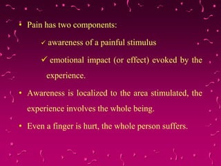 • Pain has two components:
 awareness of a painful stimulus
 emotional impact (or effect) evoked by the
experience.
• Awareness is localized to the area stimulated, the
experience involves the whole being.
• Even a finger is hurt, the whole person suffers.
 