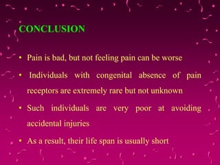 CONCLUSION
• Pain is bad, but not feeling pain can be worse
• Individuals with congenital absence of pain
receptors are extremely rare but not unknown
• Such individuals are very poor at avoiding
accidental injuries
• As a result, their life span is usually short
 