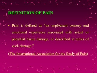 DEFINITION OF PAIN
• Pain is defined as “an unpleasant sensory and
emotional experience associated with actual or
potential tissue damage, or described in terms of
such damage.”
(The International Association for the Study of Pain)
 