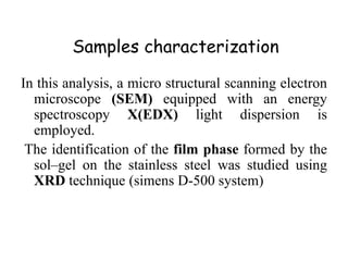 Samples characterization
In this analysis, a micro structural scanning electron
microscope (SEM) equipped with an energy
spectroscopy X(EDX) light dispersion is
employed.
The identification of the film phase formed by the
sol–gel on the stainless steel was studied using
XRD technique (simens D-500 system)
 
