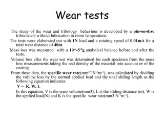 Wear tests
The study of the wear and tribology behaviour is developed by a pin-on-disc
tribometer) without lubrication in room temperature.
The tests were elaborated out with 1N load and a rotating speed of 0.01m/s for a
total wear distance of 40m.
Mass loss was measured with a 10^-5-5g analytical balance before and after the
tests.
Volume loss after the wear test was determined for each specimen from the mass
loss measurements taking the real density of the material into account or of the
coating.
From these data, the specific wear rate(mm3^3N-1m-1), was calculated by dividing
the volume loss by the normal applied load and the total sliding length as the
following equation indicates:
V = K. W. L
In this equation, V is the wear volume(mm3), L is the sliding distance (m), W is
the applied load(N) and K is the specific wear rate(mm3 N-1m-1).
 