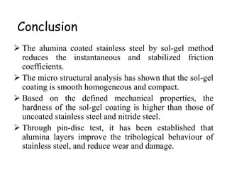 Conclusion
 The alumina coated stainless steel by sol-gel method
reduces the instantaneous and stabilized friction
coefficients.
 The micro structural analysis has shown that the sol-gel
coating is smooth homogeneous and compact.
 Based on the defined mechanical properties, the
hardness of the sol-gel coating is higher than those of
uncoated stainless steel and nitride steel.
 Through pin-disc test, it has been established that
alumina layers improve the tribological behaviour of
stainless steel, and reduce wear and damage.
 