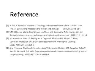 Reference
[1] B. Tlili, A.Barkaoui, M.Walock, Tribology and wear resistance of the stainless steel.
The sol–gel coating impact on the friction and damage; 102(2016)348–354
[2] S.M. Attia, Jue Wang, Guangming, Jun Shen, and Jianhua M A; Review on sol- gel
derived coatings: process, techniques and optical applications; vol 18 (2012) ,211-218
[3] M. Aparicio A. Jitanu G. Rodriguez A. Degnah K.Al-Marzoki J. Mosa L.C. klein;
Corrosion Protection of AISI 304 Stainless Steel with Melting Gel Coatings;
S0013-4686(2015)31068-9
[4] Ana F. Suzana, Elivelton A. Ferreira, Assis V. Benedetti, Hudson W.P. Carvalho, Celso V.
Santilli, Sandra H. Pulcinelli; Corrosion protection of chromium-coated steel by hybrid
sol-gel coatings; S0257-8972(2016)30358-9
 