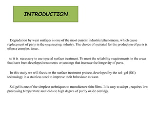 INTRODUCTION
Degradation by wear surfaces is one of the most current industrial phenomena, which cause
replacement of parts in the engineering industry. The choice of material for the production of parts is
often a complex issue .
so it is necessary to use special surface treatment. To meet the reliability requirements in the areas
that have been developed treatments or coatings that increase the longevity of parts.
In this study we will focus on the surface treatment process developed by the sol–gel (SG)
technology in a stainless steel to improve their behaviour as wear.
Sol gel is one of the simplest techniques to manufacture thin films. It is easy to adopt , requires low
processing temperature and leads to high degree of purity oxide coatings.
 