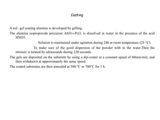 Coating
A sol– gel coating alumina is developed by gelling.
The alumina isopropoxide precursor Al(O-i-Pr)3, is dissolved in water in the presence of the acid
HNO3.
Solution is maintained under agitation during 24h at room temperature (25 °C).
To make sure of the good dispersion of the powder with in the water.Then the
mixture is treated by ultrasounds during 120 seconds.
The gels are deposited on the substrate by using a dip-coater at a constant speed of 60mm/min, and
then withdrawn at approximately the same speed.
The coated substrates are then annealed at 500 °C or 700°C for 1 h
 