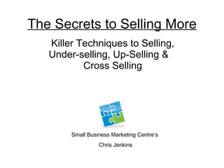 The Secrets to Selling More Killer Techniques to Selling, Under-selling, Up-Selling &  Cross Selling Small Business Marketing Centre’s  Chris Jenkins 