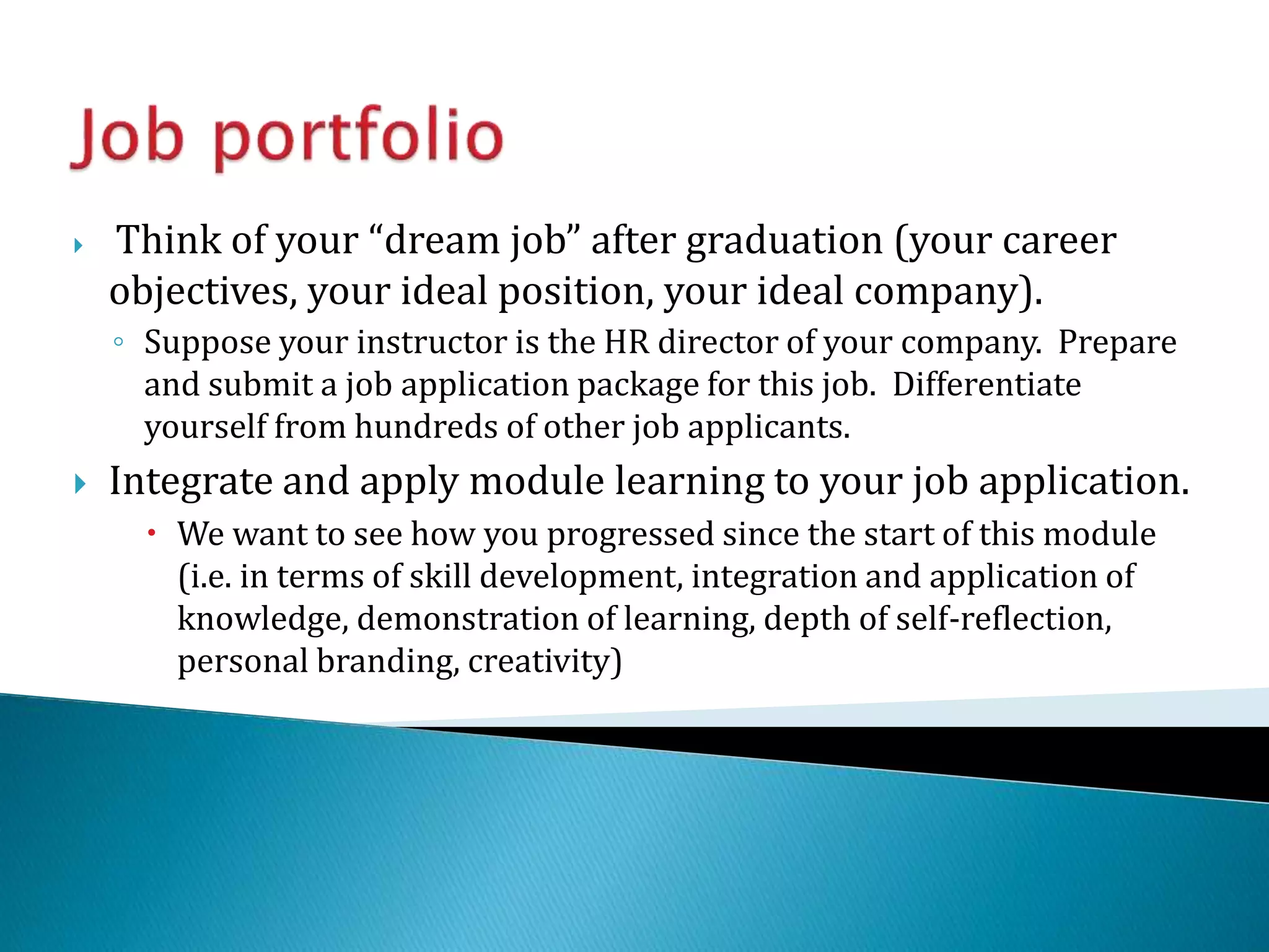  Think of your “dream job” after graduation (your career
objectives, your ideal position, your ideal company).
◦ Suppose your instructor is the HR director of your company. Prepare
and submit a job application package for this job. Differentiate
yourself from hundreds of other job applicants.
 Integrate and apply module learning to your job application.
 We want to see how you progressed since the start of this module
(i.e. in terms of skill development, integration and application of
knowledge, demonstration of learning, depth of self-reflection,
personal branding, creativity)
 