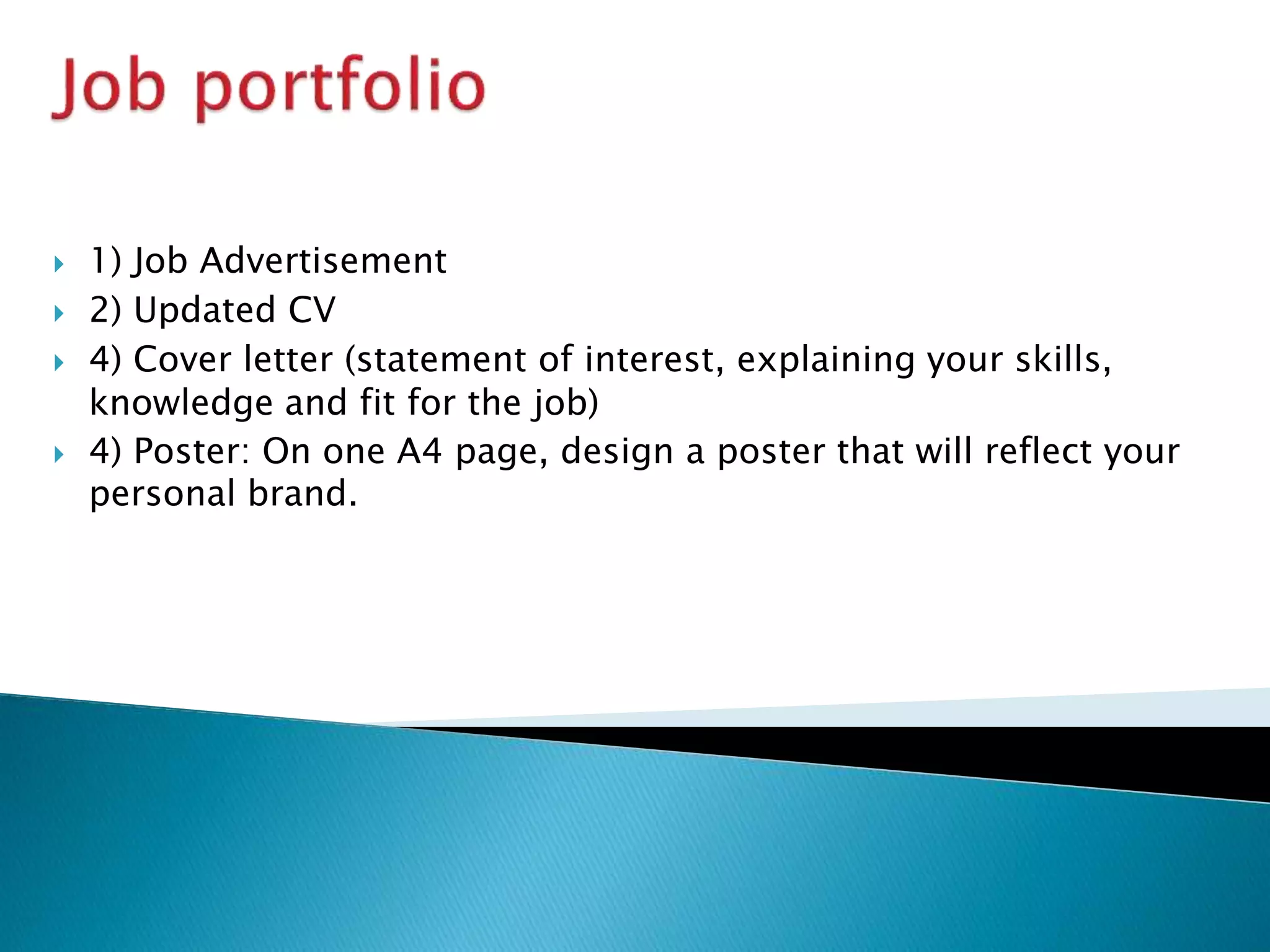  1) Job Advertisement
 2) Updated CV
 4) Cover letter (statement of interest, explaining your skills,
knowledge and fit for the job)
 4) Poster: On one A4 page, design a poster that will reflect your
personal brand.
 