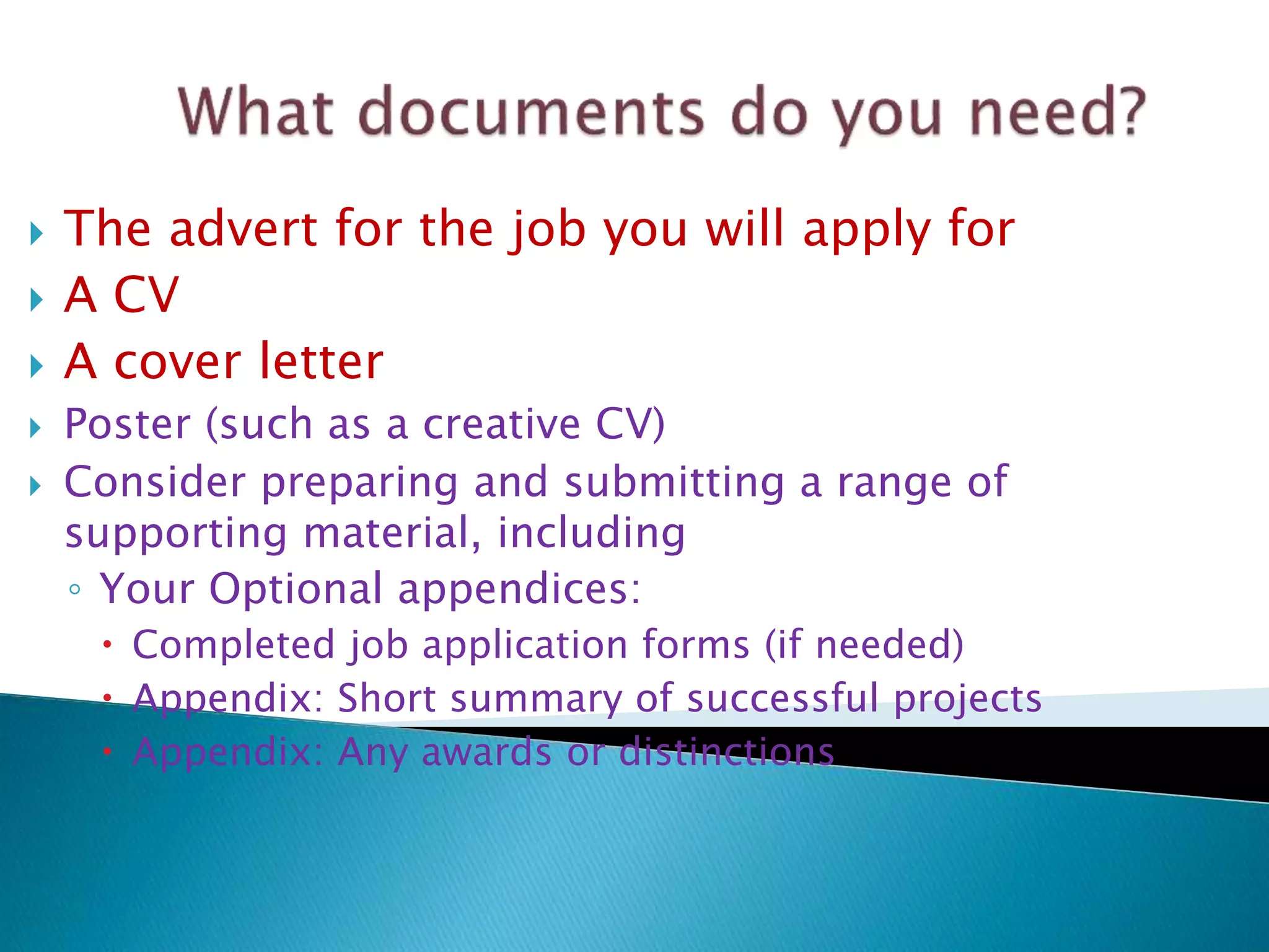  The advert for the job you will apply for
 A CV
 A cover letter
 Poster (such as a creative CV)
 Consider preparing and submitting a range of
supporting material, including
◦ Your Optional appendices:
 Completed job application forms (if needed)
 Appendix: Short summary of successful projects
 Appendix: Any awards or distinctions
 