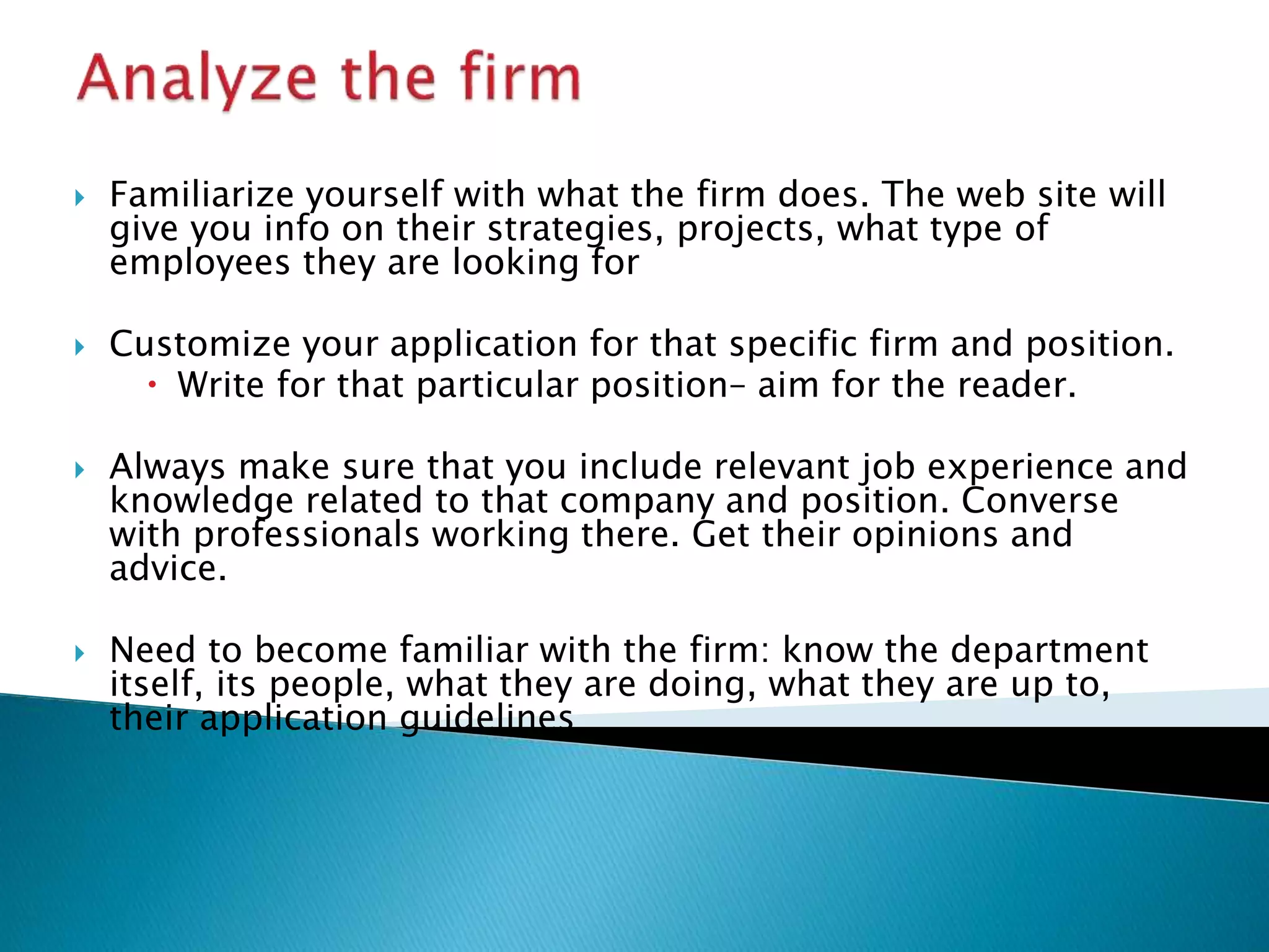  Familiarize yourself with what the firm does. The web site will
give you info on their strategies, projects, what type of
employees they are looking for
 Customize your application for that specific firm and position.
 Write for that particular position– aim for the reader.
 Always make sure that you include relevant job experience and
knowledge related to that company and position. Converse
with professionals working there. Get their opinions and
advice.
 Need to become familiar with the firm: know the department
itself, its people, what they are doing, what they are up to,
their application guidelines
 