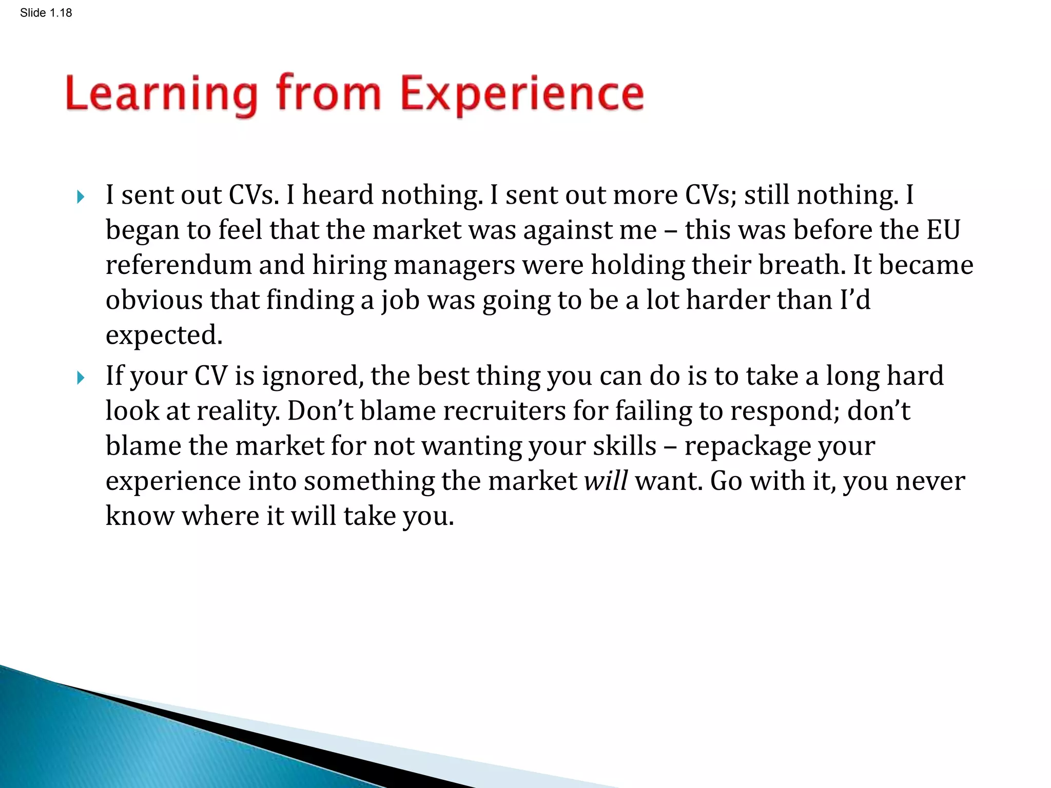 Slide 1.18
 I sent out CVs. I heard nothing. I sent out more CVs; still nothing. I
began to feel that the market was against me – this was before the EU
referendum and hiring managers were holding their breath. It became
obvious that finding a job was going to be a lot harder than I’d
expected.
 If your CV is ignored, the best thing you can do is to take a long hard
look at reality. Don’t blame recruiters for failing to respond; don’t
blame the market for not wanting your skills – repackage your
experience into something the market will want. Go with it, you never
know where it will take you.
 