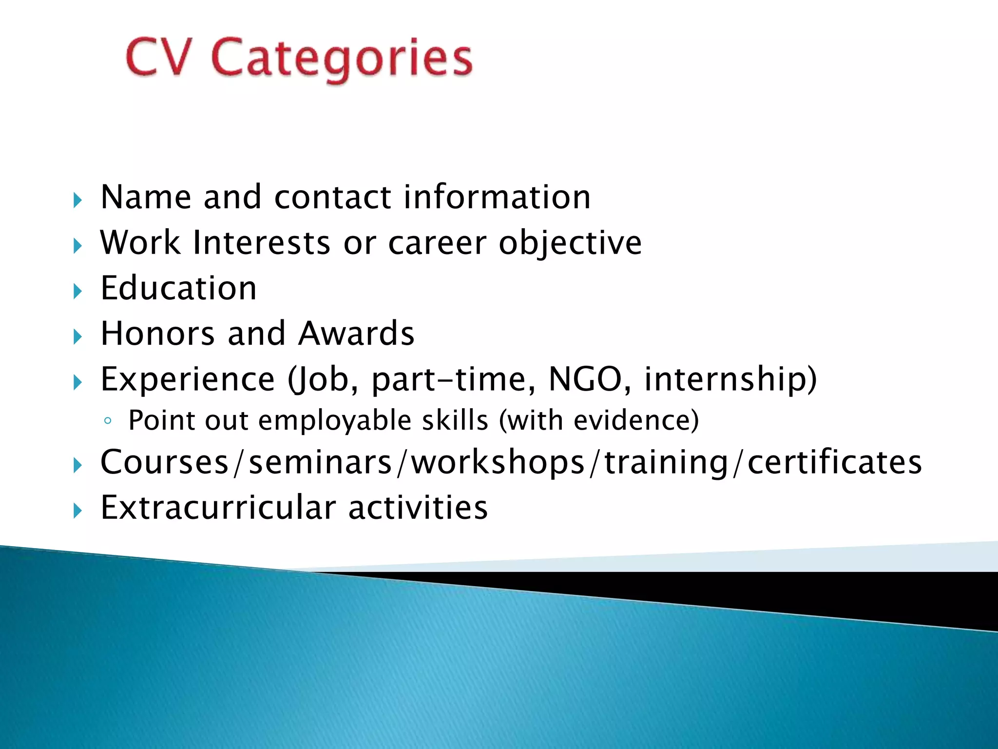  Name and contact information
 Work Interests or career objective
 Education
 Honors and Awards
 Experience (Job, part-time, NGO, internship)
◦ Point out employable skills (with evidence)
 Courses/seminars/workshops/training/certificates
 Extracurricular activities
 