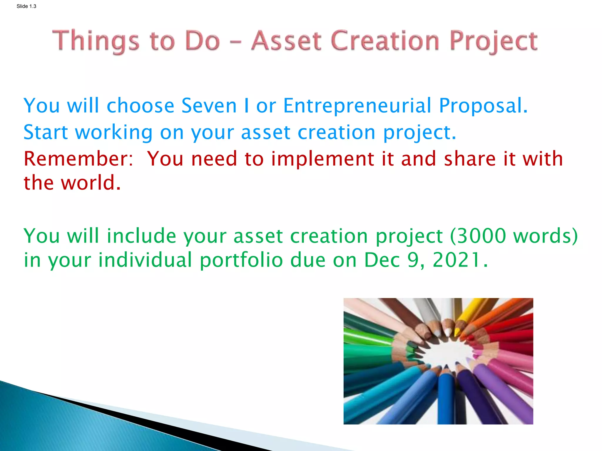 Slide 1.3
You will choose Seven I or Entrepreneurial Proposal.
Start working on your asset creation project.
Remember: You need to implement it and share it with
the world.
You will include your asset creation project (3000 words)
in your individual portfolio due on Dec 9, 2021.
 