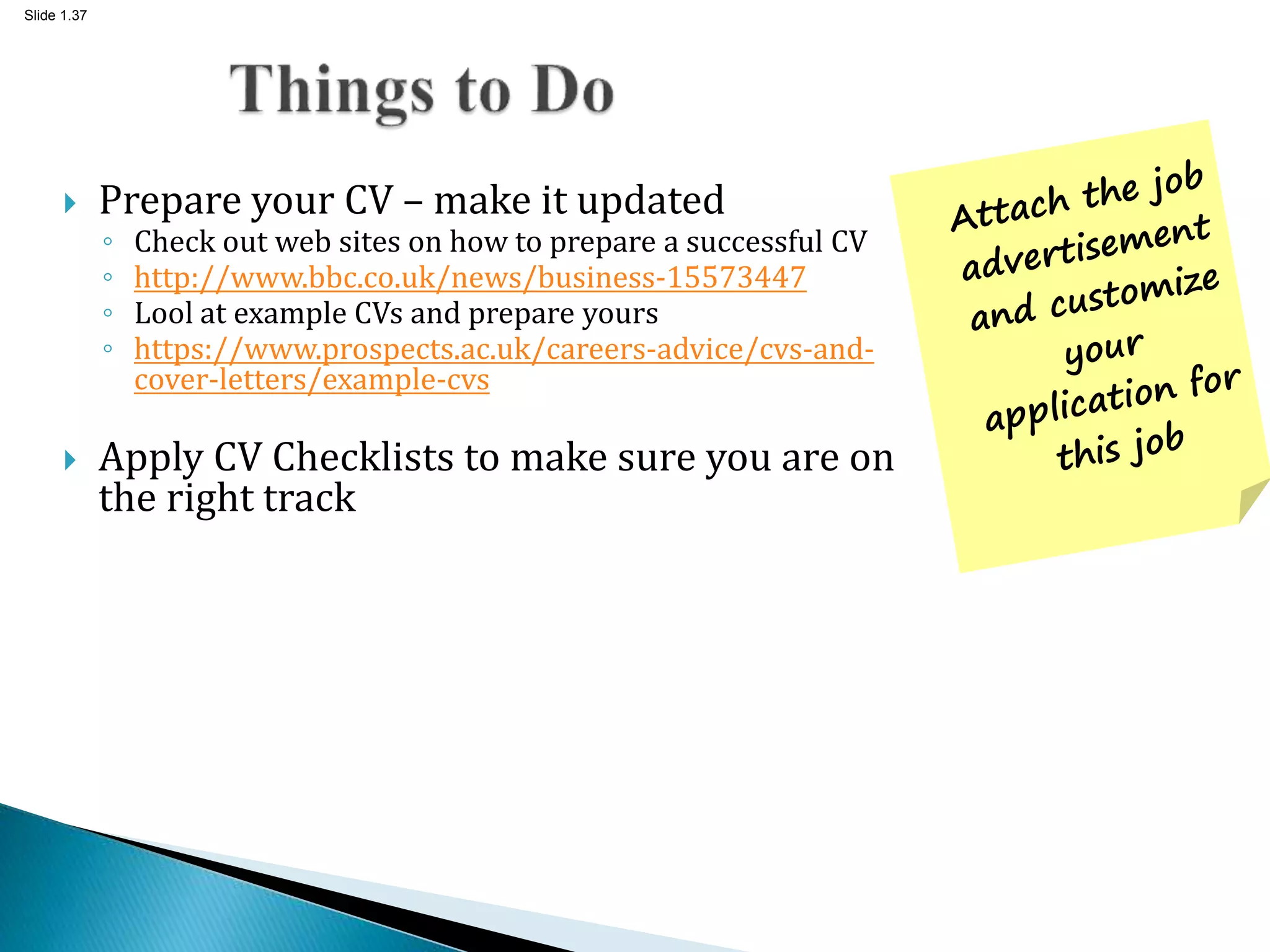 Slide 1.37
 Prepare your CV – make it updated
◦ Check out web sites on how to prepare a successful CV
◦ http://www.bbc.co.uk/news/business-15573447
◦ Lool at example CVs and prepare yours
◦ https://www.prospects.ac.uk/careers-advice/cvs-and-
cover-letters/example-cvs
 Apply CV Checklists to make sure you are on
the right track
 