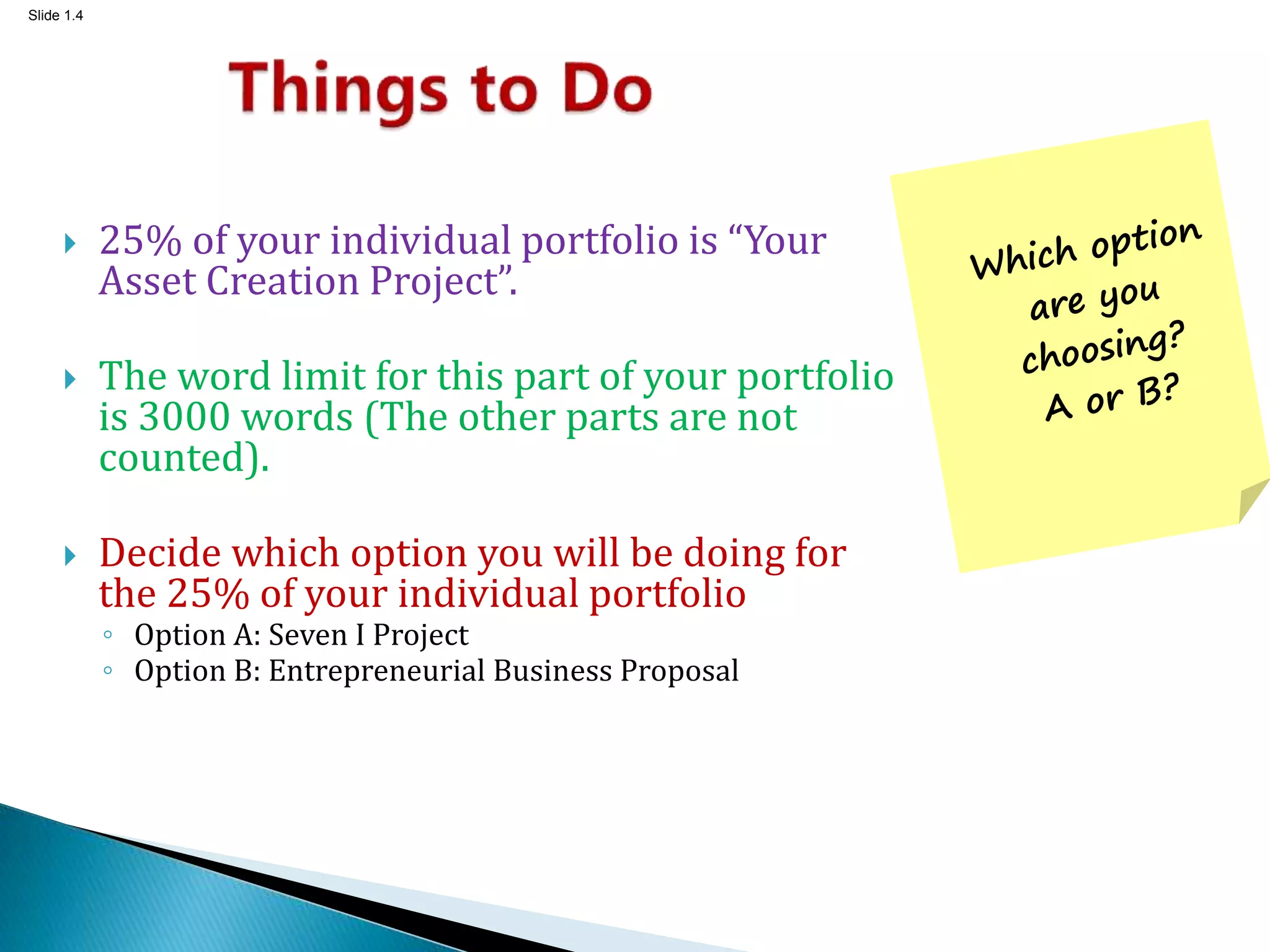 Slide 1.4
 25% of your individual portfolio is “Your
Asset Creation Project”.
 The word limit for this part of your portfolio
is 3000 words (The other parts are not
counted).
 Decide which option you will be doing for
the 25% of your individual portfolio
◦ Option A: Seven I Project
◦ Option B: Entrepreneurial Business Proposal
 