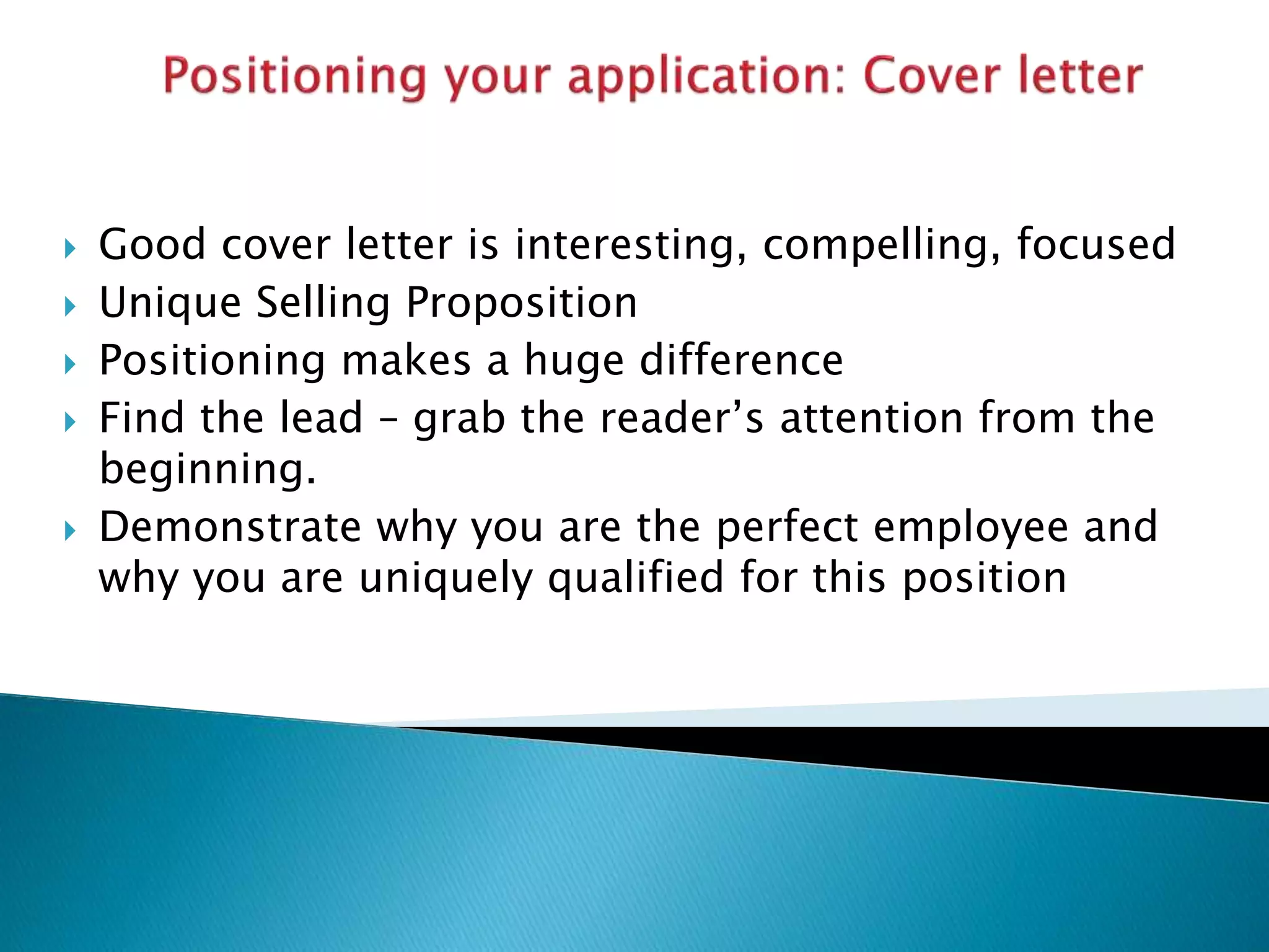  Good cover letter is interesting, compelling, focused
 Unique Selling Proposition
 Positioning makes a huge difference
 Find the lead – grab the reader’s attention from the
beginning.
 Demonstrate why you are the perfect employee and
why you are uniquely qualified for this position
 