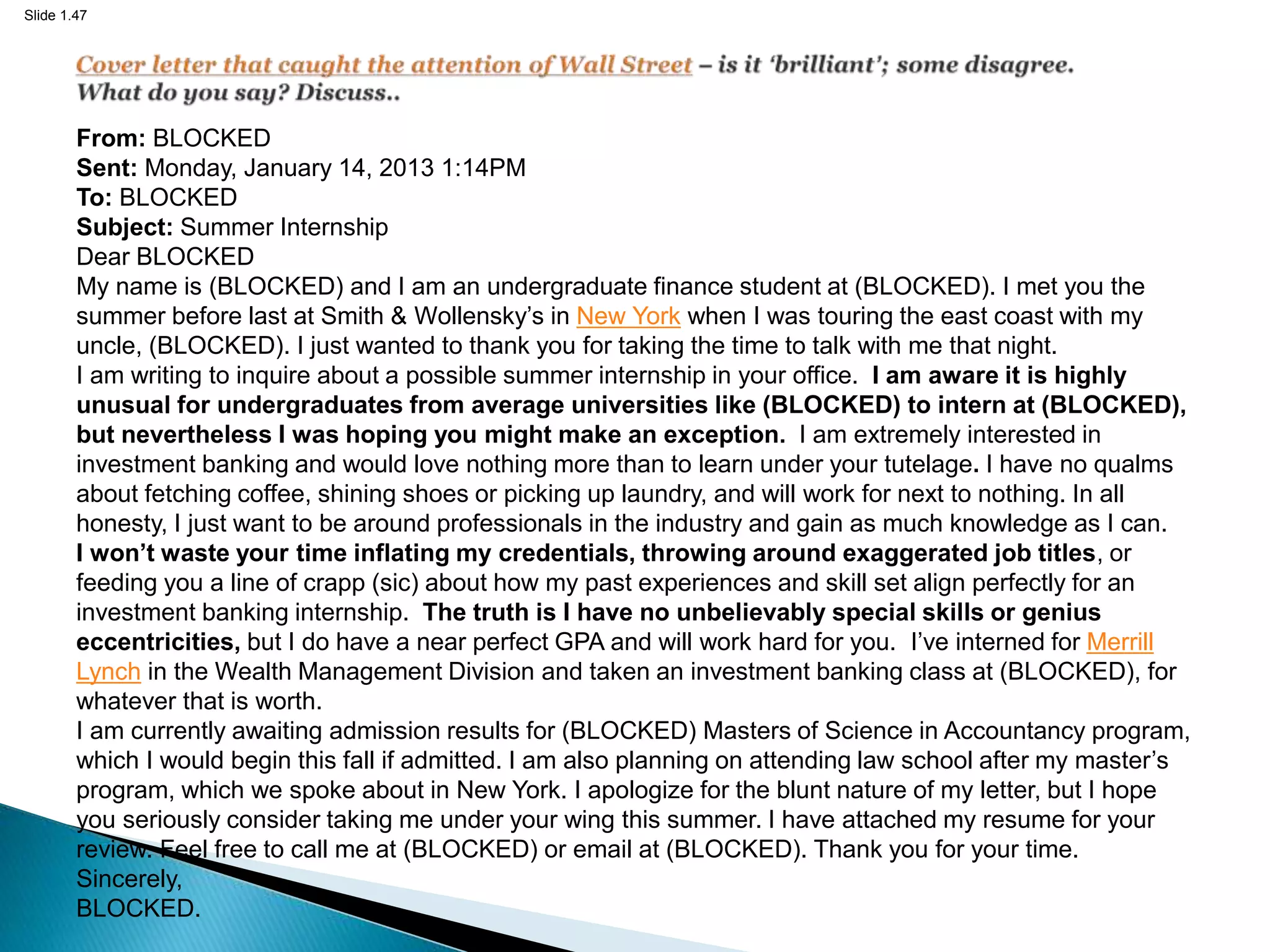 Slide 1.47
From: BLOCKED
Sent: Monday, January 14, 2013 1:14PM
To: BLOCKED
Subject: Summer Internship
Dear BLOCKED
My name is (BLOCKED) and I am an undergraduate finance student at (BLOCKED). I met you the
summer before last at Smith & Wollensky’s in New York when I was touring the east coast with my
uncle, (BLOCKED). I just wanted to thank you for taking the time to talk with me that night.
I am writing to inquire about a possible summer internship in your office. I am aware it is highly
unusual for undergraduates from average universities like (BLOCKED) to intern at (BLOCKED),
but nevertheless I was hoping you might make an exception. I am extremely interested in
investment banking and would love nothing more than to learn under your tutelage. I have no qualms
about fetching coffee, shining shoes or picking up laundry, and will work for next to nothing. In all
honesty, I just want to be around professionals in the industry and gain as much knowledge as I can.
I won’t waste your time inflating my credentials, throwing around exaggerated job titles, or
feeding you a line of crapp (sic) about how my past experiences and skill set align perfectly for an
investment banking internship. The truth is I have no unbelievably special skills or genius
eccentricities, but I do have a near perfect GPA and will work hard for you. I’ve interned for Merrill
Lynch in the Wealth Management Division and taken an investment banking class at (BLOCKED), for
whatever that is worth.
I am currently awaiting admission results for (BLOCKED) Masters of Science in Accountancy program,
which I would begin this fall if admitted. I am also planning on attending law school after my master’s
program, which we spoke about in New York. I apologize for the blunt nature of my letter, but I hope
you seriously consider taking me under your wing this summer. I have attached my resume for your
review. Feel free to call me at (BLOCKED) or email at (BLOCKED). Thank you for your time.
Sincerely,
BLOCKED.
 