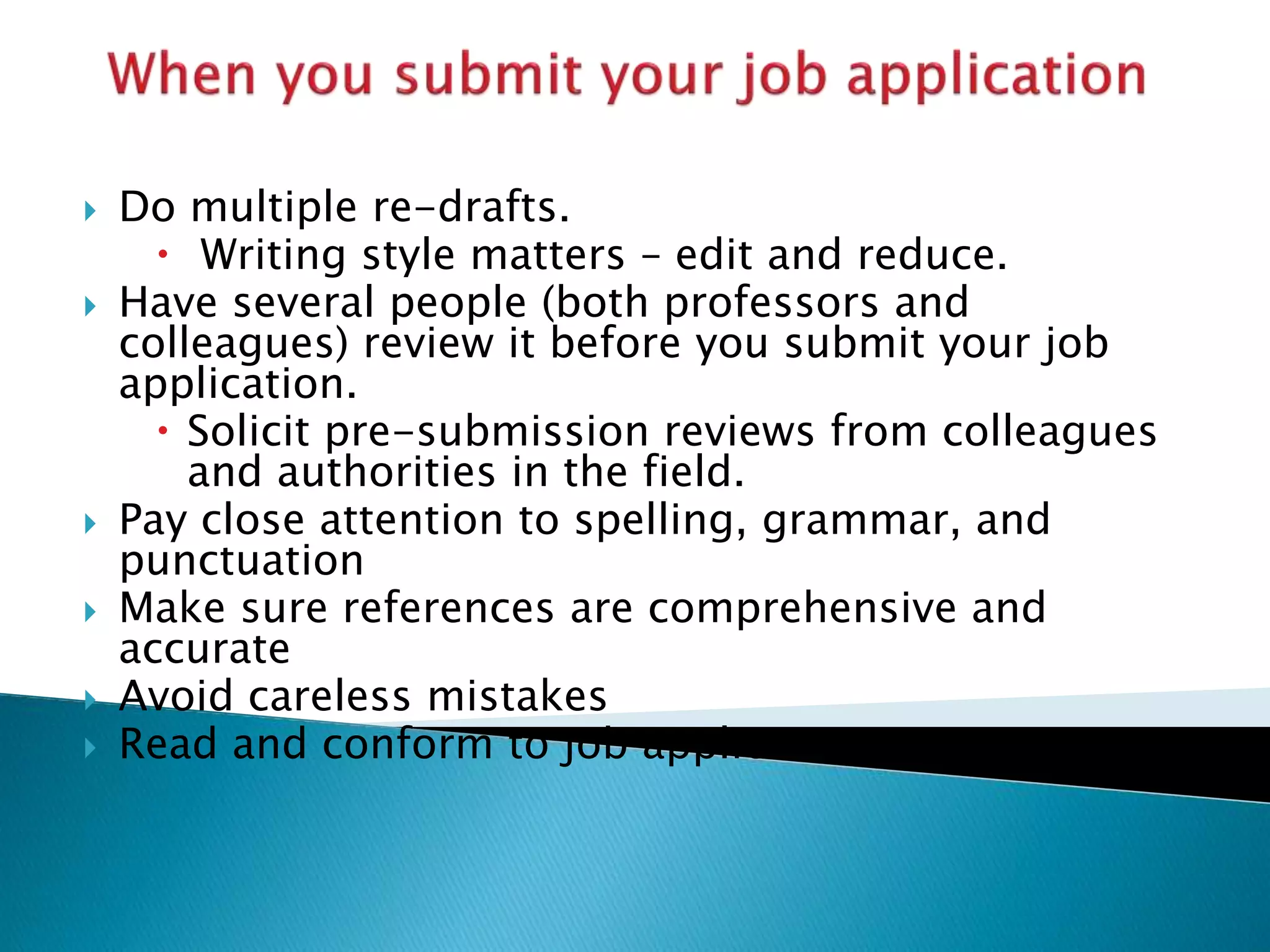  Do multiple re-drafts.
 Writing style matters – edit and reduce.
 Have several people (both professors and
colleagues) review it before you submit your job
application.
 Solicit pre-submission reviews from colleagues
and authorities in the field.
 Pay close attention to spelling, grammar, and
punctuation
 Make sure references are comprehensive and
accurate
 Avoid careless mistakes
 Read and conform to job application instructions
 