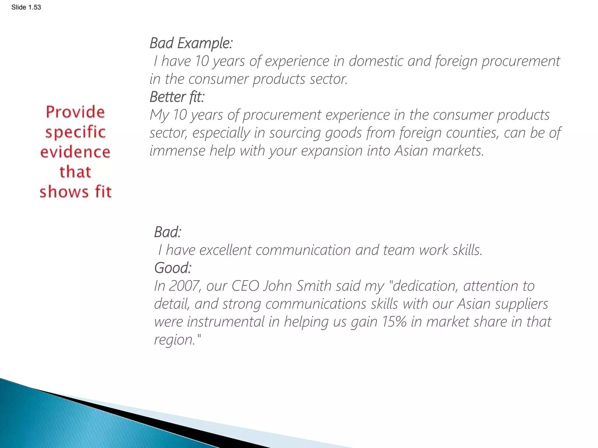 Slide 1.53
Bad Example:
I have 10 years of experience in domestic and foreign procurement
in the consumer products sector.
Better fit:
My 10 years of procurement experience in the consumer products
sector, especially in sourcing goods from foreign counties, can be of
immense help with your expansion into Asian markets.
Bad:
I have excellent communication and team work skills.
Good:
In 2007, our CEO John Smith said my "dedication, attention to
detail, and strong communications skills with our Asian suppliers
were instrumental in helping us gain 15% in market share in that
region."
 