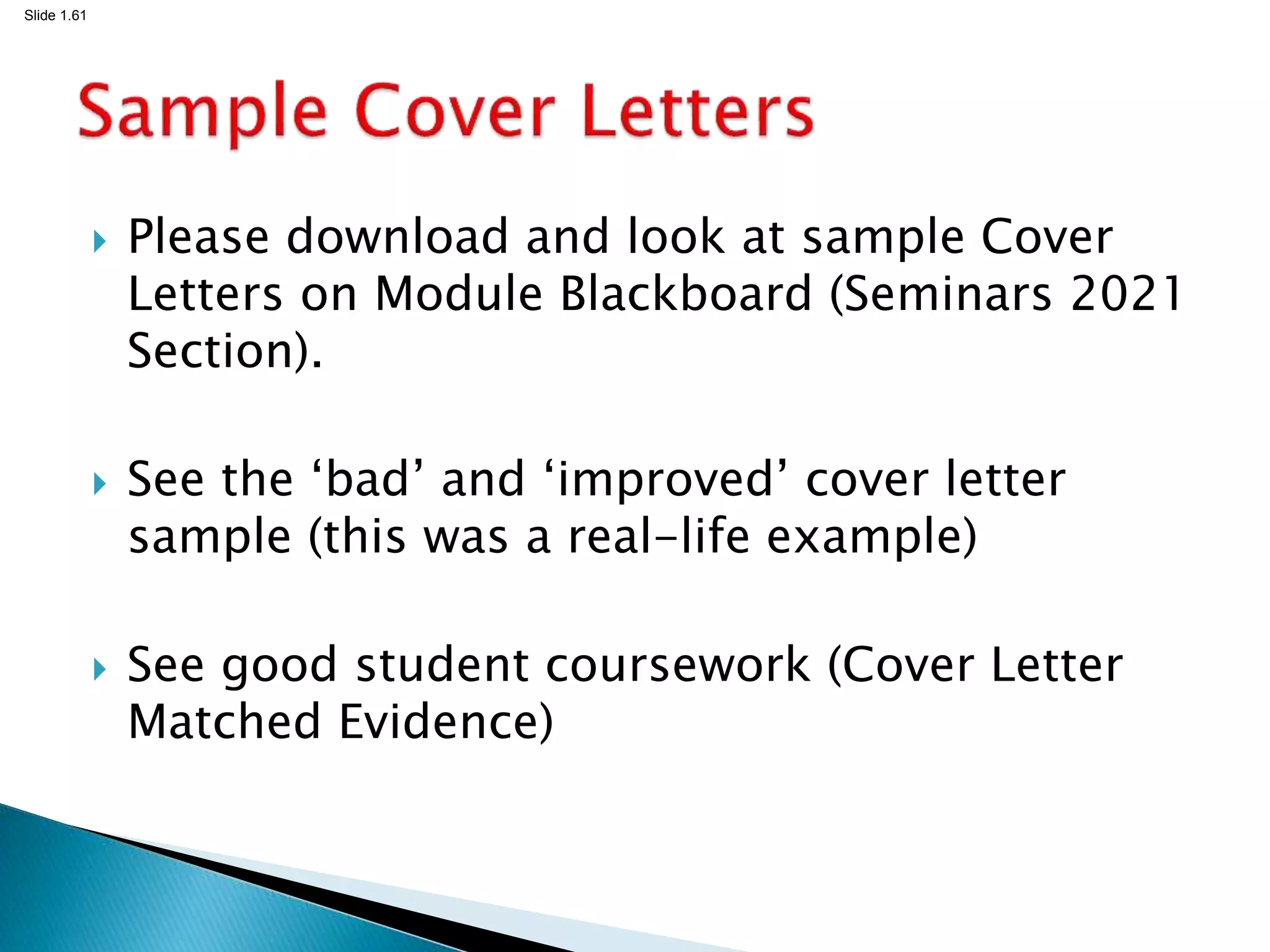Slide 1.61
 Please download and look at sample Cover
Letters on Module Blackboard (Seminars 2021
Section).
 See the ‘bad’ and ‘improved’ cover letter
sample (this was a real-life example)
 See good student coursework (Cover Letter
Matched Evidence)
 