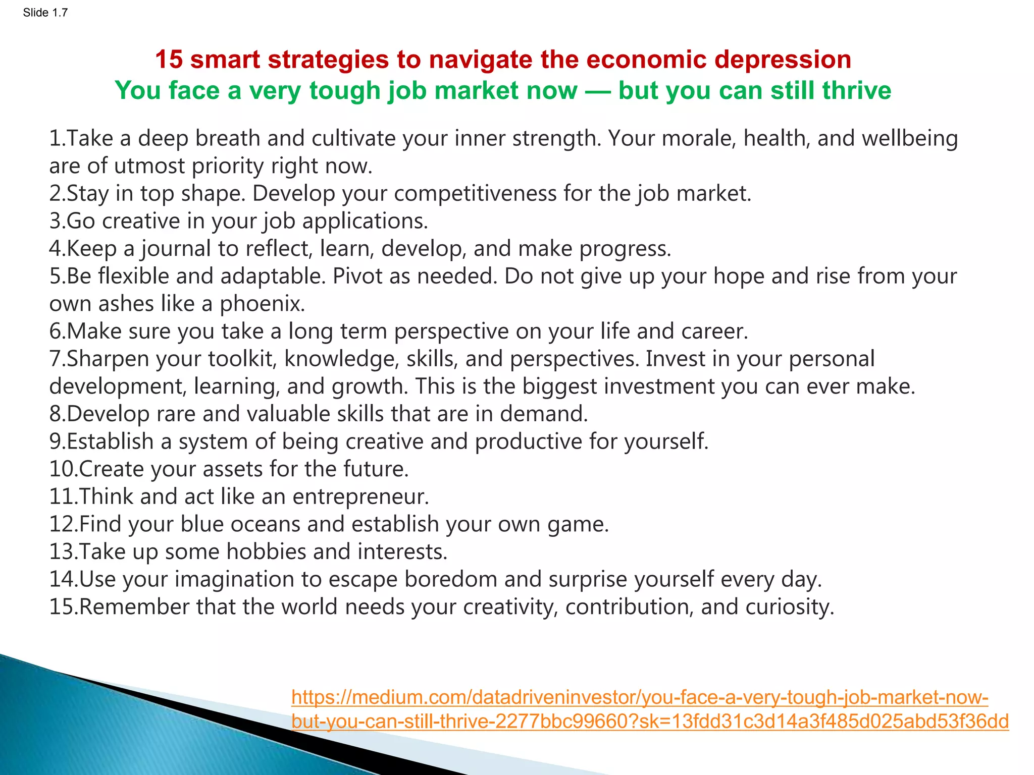 Slide 1.7
1.Take a deep breath and cultivate your inner strength. Your morale, health, and wellbeing
are of utmost priority right now.
2.Stay in top shape. Develop your competitiveness for the job market.
3.Go creative in your job applications.
4.Keep a journal to reflect, learn, develop, and make progress.
5.Be flexible and adaptable. Pivot as needed. Do not give up your hope and rise from your
own ashes like a phoenix.
6.Make sure you take a long term perspective on your life and career.
7.Sharpen your toolkit, knowledge, skills, and perspectives. Invest in your personal
development, learning, and growth. This is the biggest investment you can ever make.
8.Develop rare and valuable skills that are in demand.
9.Establish a system of being creative and productive for yourself.
10.Create your assets for the future.
11.Think and act like an entrepreneur.
12.Find your blue oceans and establish your own game.
13.Take up some hobbies and interests.
14.Use your imagination to escape boredom and surprise yourself every day.
15.Remember that the world needs your creativity, contribution, and curiosity.
15 smart strategies to navigate the economic depression
You face a very tough job market now — but you can still thrive
https://medium.com/datadriveninvestor/you-face-a-very-tough-job-market-now-
but-you-can-still-thrive-2277bbc99660?sk=13fdd31c3d14a3f485d025abd53f36dd
 