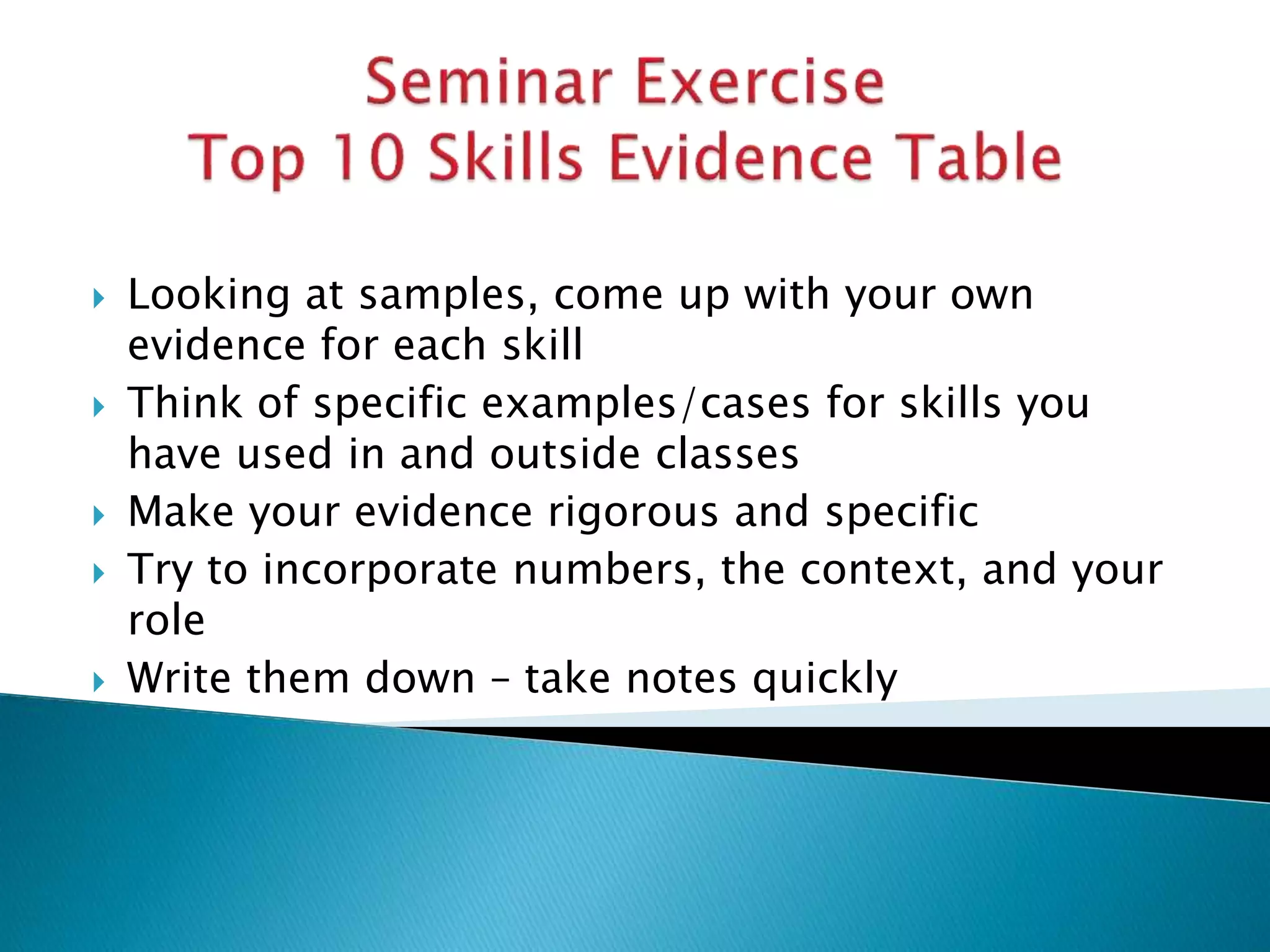 Looking at samples, come up with your own
evidence for each skill
 Think of specific examples/cases for skills you
have used in and outside classes
 Make your evidence rigorous and specific
 Try to incorporate numbers, the context, and your
role
 Write them down – take notes quickly
 