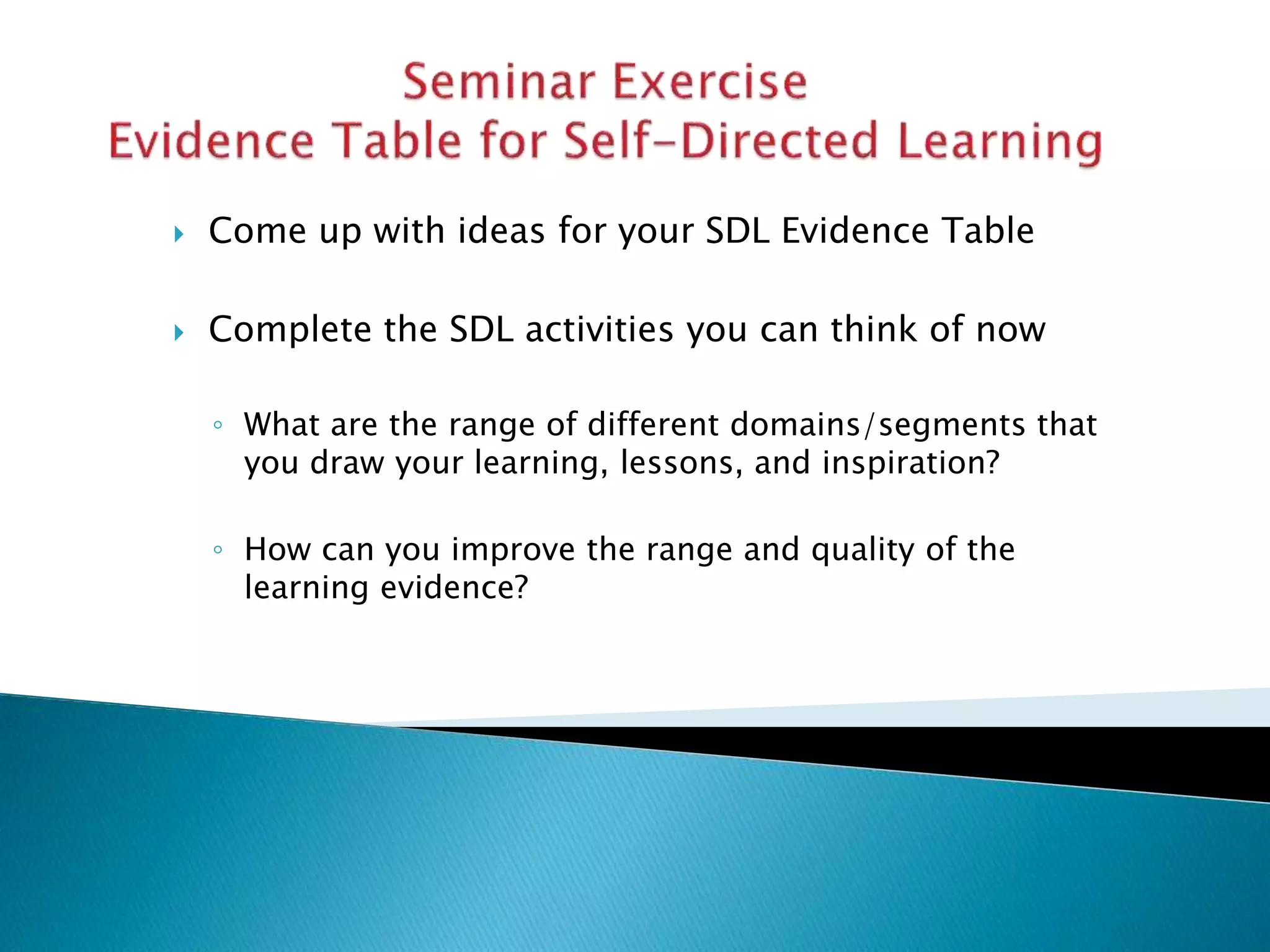  Come up with ideas for your SDL Evidence Table
 Complete the SDL activities you can think of now
◦ What are the range of different domains/segments that
you draw your learning, lessons, and inspiration?
◦ How can you improve the range and quality of the
learning evidence?
 