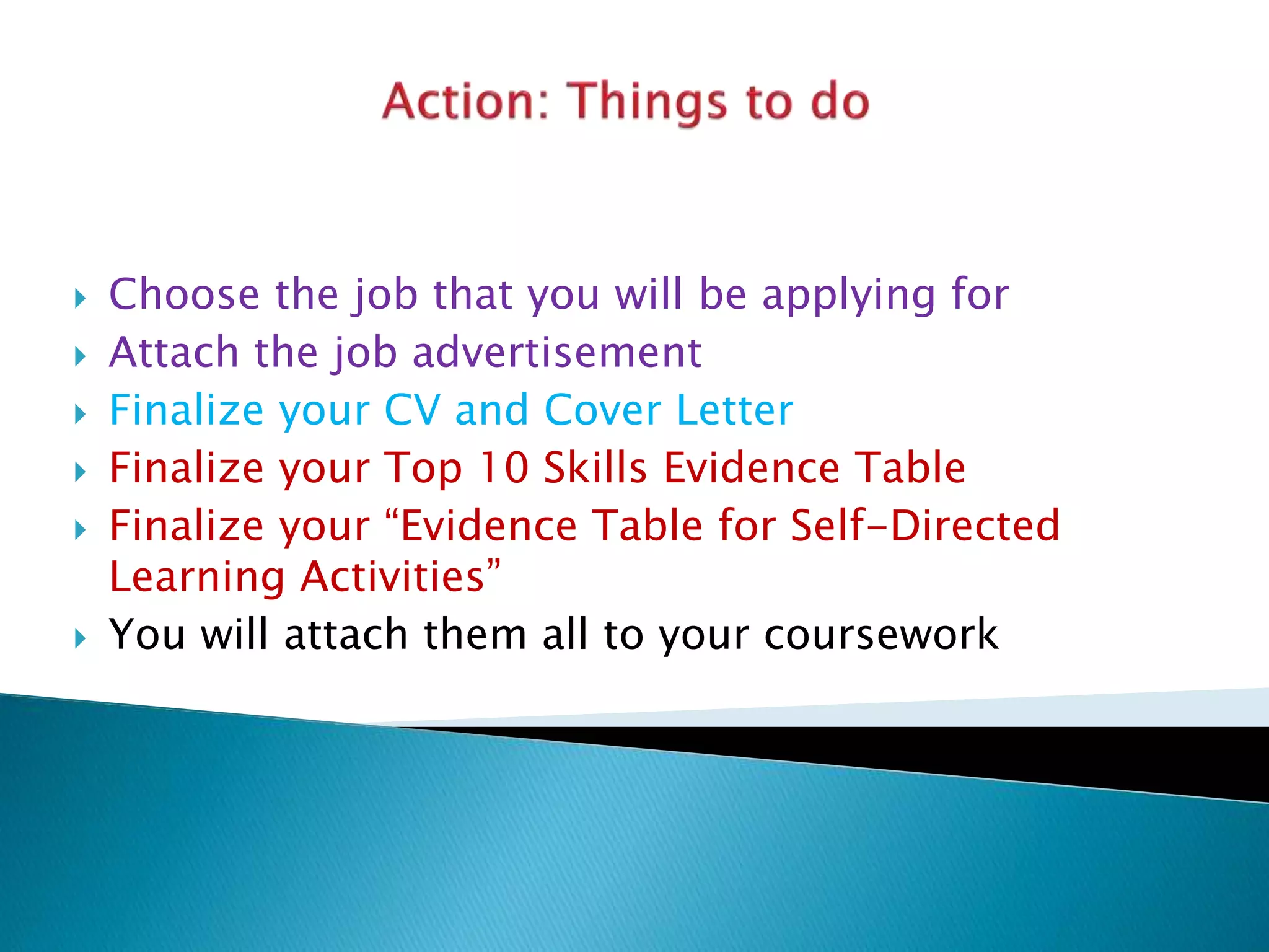  Choose the job that you will be applying for
 Attach the job advertisement
 Finalize your CV and Cover Letter
 Finalize your Top 10 Skills Evidence Table
 Finalize your “Evidence Table for Self-Directed
Learning Activities”
 You will attach them all to your coursework
 