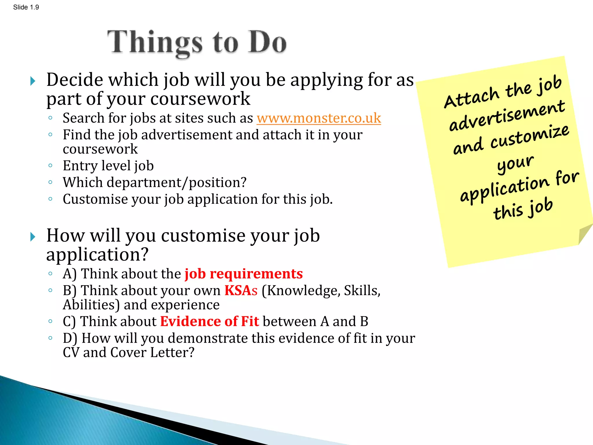 Slide 1.9
 Decide which job will you be applying for as
part of your coursework
◦ Search for jobs at sites such as www.monster.co.uk
◦ Find the job advertisement and attach it in your
coursework
◦ Entry level job
◦ Which department/position?
◦ Customise your job application for this job.
 How will you customise your job
application?
◦ A) Think about the job requirements
◦ B) Think about your own KSAs (Knowledge, Skills,
Abilities) and experience
◦ C) Think about Evidence of Fit between A and B
◦ D) How will you demonstrate this evidence of fit in your
CV and Cover Letter?
 