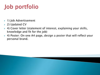  1) Job Advertisement
 2) Updated CV
 4) Cover letter (statement of interest, explaining your skills,
knowledge and fit for the job)
 4) Poster: On one A4 page, design a poster that will reflect your
personal brand.
 