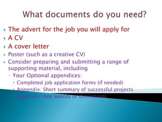  The advert for the job you will apply for
 A CV
 A cover letter
 Poster (such as a creative CV)
 Consider preparing and submitting a range of
supporting material, including
◦ Your Optional appendices:
 Completed job application forms (if needed)
 Appendix: Short summary of successful projects
 Appendix: Any awards or distinctions
 