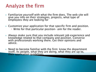  Familiarize yourself with what the firm does. The web site will
give you info on their strategies, projects, what type of
employees they are looking for
 Customize your application for that specific firm and position.
 Write for that particular position– aim for the reader.
 Always make sure that you include relevant job experience and
knowledge related to that company and position. Converse
with professionals working there. Get their opinions and
advice.
 Need to become familiar with the firm: know the department
itself, its people, what they are doing, what they are up to,
their application guidelines
 