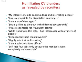 Slide 1.22
 "My interests include cooking dogs and interesting people"
 "I was responsible for dissatisfied customers"
 "I am a prooficient typist"
 "Socially I like to dine out with different backgrounds"
 "I was responsible for fraudulent claims"
 "While working in this role, I had intercourse with a variety of
people"
 "Experienced sheet mental worker"
 "Highly adept at multi-tasting"
 "I am a pubic relations officer"
 "Left last four jobs only because the managers were
completely unreasonable"
 