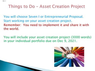 Slide 1.3
You will choose Seven I or Entrepreneurial Proposal.
Start working on your asset creation project.
Remember: You need to implement it and share it with
the world.
You will include your asset creation project (3000 words)
in your individual portfolio due on Dec 9, 2021.
 