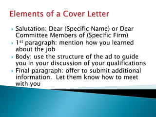  Salutation: Dear (Specific Name) or Dear
Committee Members of (Specific Firm)
 1st paragraph: mention how you learned
about the job
 Body: use the structure of the ad to guide
you in your discussion of your qualifications
 Final paragraph: offer to submit additional
information. Let them know how to meet
with you
 