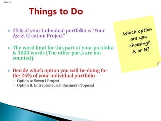 Slide 1.4
 25% of your individual portfolio is “Your
Asset Creation Project”.
 The word limit for this part of your portfolio
is 3000 words (The other parts are not
counted).
 Decide which option you will be doing for
the 25% of your individual portfolio
◦ Option A: Seven I Project
◦ Option B: Entrepreneurial Business Proposal
 