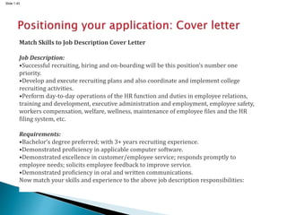 Slide 1.43
Match Skills to Job Description Cover Letter
Job Description:
•Successful recruiting, hiring and on-boarding will be this position’s number one
priority.
•Develop and execute recruiting plans and also coordinate and implement college
recruiting activities.
•Perform day-to-day operations of the HR function and duties in employee relations,
training and development, executive administration and employment, employee safety,
workers compensation, welfare, wellness, maintenance of employee files and the HR
filing system, etc.
Requirements:
•Bachelor’s degree preferred; with 3+ years recruiting experience.
•Demonstrated proficiency in applicable computer software.
•Demonstrated excellence in customer/employee service; responds promptly to
employee needs; solicits employee feedback to improve service.
•Demonstrated proficiency in oral and written communications.
Now match your skills and experience to the above job description responsibilities:
 