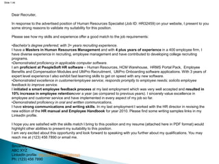 Slide 1.44
Dear Recruiter,
In response to the advertised position of Human Resources Specialist (Job ID: HR32459) on your website, I present to you
some strong reasons to validate my suitability for this position.
Please see how my skills and experience offer a good match to the job requirements:
•Bachelor’s degree preferred; with 3+ years recruiting experience.
I have a Masters in Human Resources Management and with 4 plus years of experience in a 400 employee firm, I
have diverse experience in recruiting, employee management and have contributed to developing college recruiting
programs.
•Demonstrated proficiency in applicable computer software.
I am proficient at PeopleSoft HR software – Human Resources, HCM Warehouse, HRMS Portal Pack, Employee
Benefits and Compensation Modules and UltiPro Recruitment, UltiPro Onboarding software applications. With 3 years of
expert level experience I also exhibit fast learning skills to get on speed with any new software.
•Demonstrated excellence in customer/employee service; responds promptly to employee needs; solicits employee
feedback to improve service.
I initiated a smart employee feedback process at my last employment which was very well accepted and resulted in
10% increase in employee retentionover a year (as compared to previous years). I sincerely value excellence in
employee and customer service and have implemented in every aspect of my job so far.
•Demonstrated proficiency in oral and written communications.
I have strong communications and writing skills. In my last employment I worked with the HR director in revising the
new edition of the HR manual and Employee Handbook for year 2010. Please find some writing samples links in my
LinkedIn profile.
I hope you are satisfied with the skills match I bring to this position and my resume (attached here in PDF format) would
highlight other abilities to present my suitability to this position.
I am very excited about this opportunity and look forward to speaking with you further about my qualifications. You may
reach me at (123) 456 7890 or email me.
Sincerely,
ABC XYZ
LinkedIn profile: http://linkedin.com/abcxyz
Ph: (123) 456 7890
 