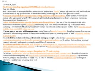 Slide 1.46
October 28, 2016
Re: Outside Sales Rep Opening (#28903888) advertised on Monster
Dear Mr. Marks:
Your client's need for a top-performing, results-proven outside sales "hunter" caught my attention -- the position is an
excellent match to my qualifications. As an award-winning technology and B2B sales specialist, I offer:
•Five years of outside B2B sales experience selling enterprise software solutions. In my current position as an
outside sales representative for XYZ Company, I sell their full suite of enterprise software solutions to businesses
throughout the northeast territory.
•Adept skills in prospecting, pipeline building and closing business. I am one of the top-ranked outside sales
professionals within the region (ranked #5) and the only B2B sales professional to earn top 10 placement while
launching a new territory. My ability to capitalize on new opportunities and close deals enabled me to build my account
portfolio from zero to 257 within one year.
•Proven success working within sales quotas, with a history of awarded recognition for delivering excellent revenue
results with minimal ramp-up time. I always meet and frequently exceed monthly quotas at XYZ, surpassing goals by
as much as 150%.
•Expert abilities in demonstrating software and managing complex sales cycles. I am equally successful
conducting presentations and demos for technical and nontechnical audiences, with a talent for translating technical
concepts into easily understood terms and powerful benefit statements.
•Persuasive communication skills, with strengths in responding to RFPs, negotiating deals and articulating the value-
added benefits of my represented solutions. I also possess a bachelor's degree in communications from New York
University.
•A strong network of business contacts throughout the NY metro region.
Currently a "road warrior" sales rep, I am comfortable and experienced with extensive travel. I would welcome the
chance to discuss this opening and ways in which I would contribute to your client's sales operation. My resume is
enclosed, and you may call me at 718-555-5555 or send an email to susanmills@somedomain.com to arrange an
interview. I look forward to hearing from you!
Sincerely,
Susan Mills
 