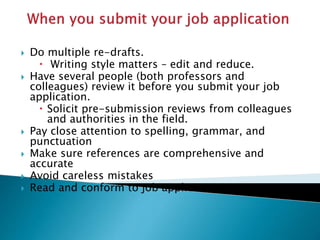  Do multiple re-drafts.
 Writing style matters – edit and reduce.
 Have several people (both professors and
colleagues) review it before you submit your job
application.
 Solicit pre-submission reviews from colleagues
and authorities in the field.
 Pay close attention to spelling, grammar, and
punctuation
 Make sure references are comprehensive and
accurate
 Avoid careless mistakes
 Read and conform to job application instructions
 