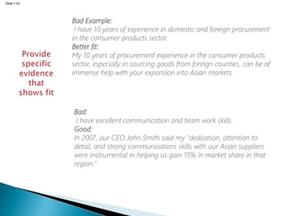 Slide 1.53
Bad Example:
I have 10 years of experience in domestic and foreign procurement
in the consumer products sector.
Better fit:
My 10 years of procurement experience in the consumer products
sector, especially in sourcing goods from foreign counties, can be of
immense help with your expansion into Asian markets.
Bad:
I have excellent communication and team work skills.
Good:
In 2007, our CEO John Smith said my "dedication, attention to
detail, and strong communications skills with our Asian suppliers
were instrumental in helping us gain 15% in market share in that
region."
 